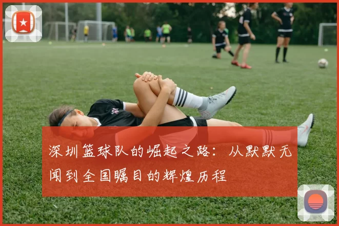 深圳篮球队的崛起之路：从默默无闻到全国瞩目的辉煌历程