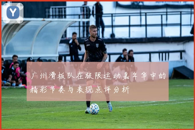 广州滑板队在极限运动嘉年华中的精彩节奏与表现点评分析