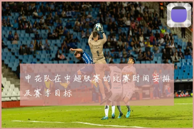 申花队在中超联赛的比赛时间安排及赛季目标