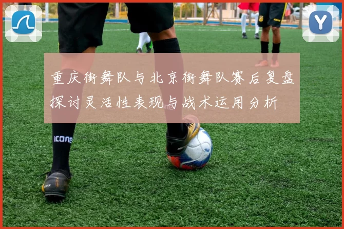 重庆街舞队与北京街舞队赛后复盘探讨灵活性表现与战术运用分析