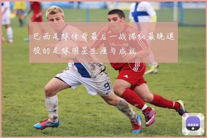巴西足球传奇最后一战揭秘最晚退役的足球明星生涯与成就