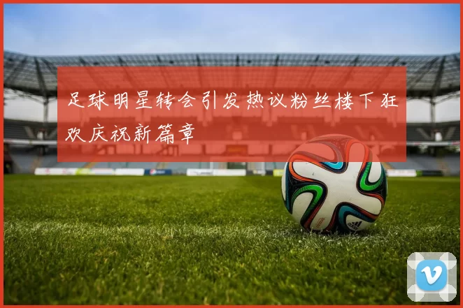 足球明星转会引发热议粉丝楼下狂欢庆祝新篇章