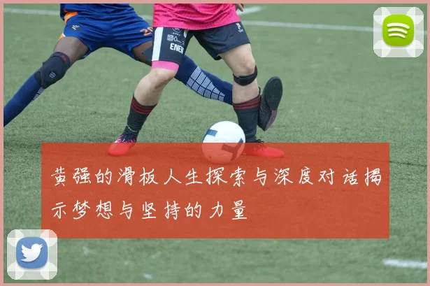 黄强的滑板人生探索与深度对话揭示梦想与坚持的力量