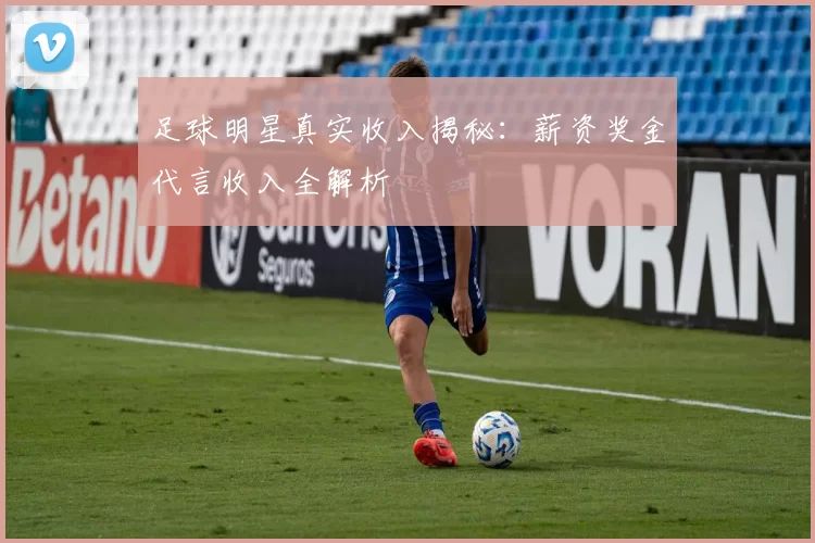 足球明星真实收入揭秘：薪资奖金代言收入全解析