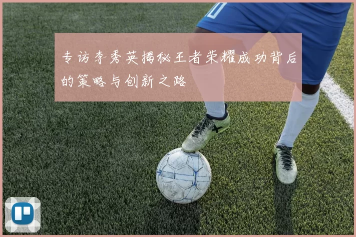 专访李秀英揭秘王者荣耀成功背后的策略与创新之路