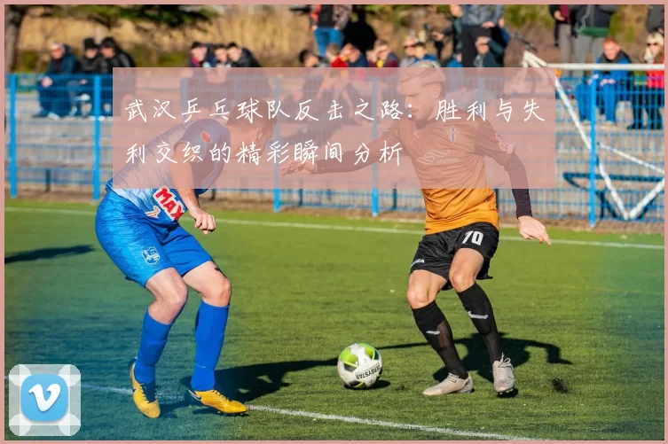 武汉乒乓球队反击之路:胜利与失利交织的精彩瞬间分析