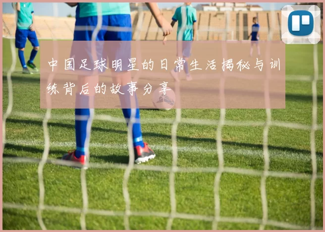 中国足球明星的日常生活揭秘与训练背后的故事分享
