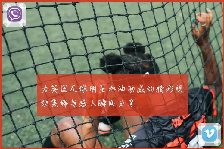 为英国足球明星加油助威的精彩视频集锦与感人瞬间分享