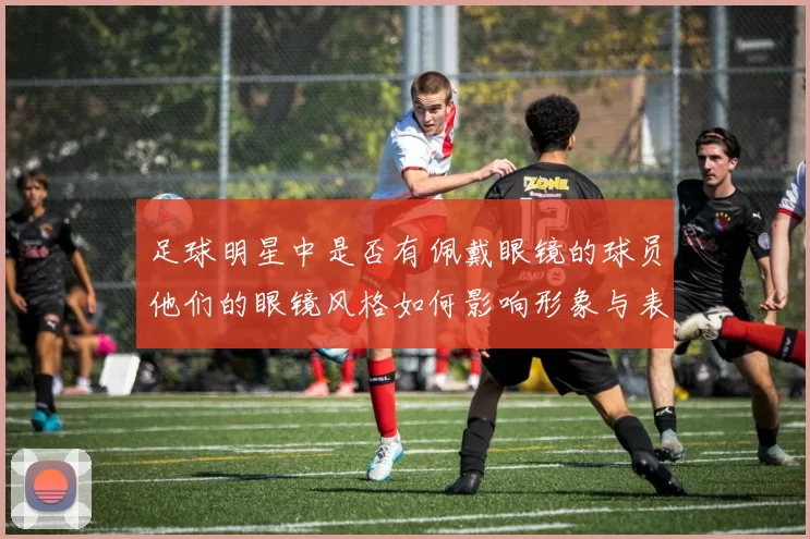 足球明星中是否有佩戴眼镜的球员他们的眼镜风格如何影响形象与表现
