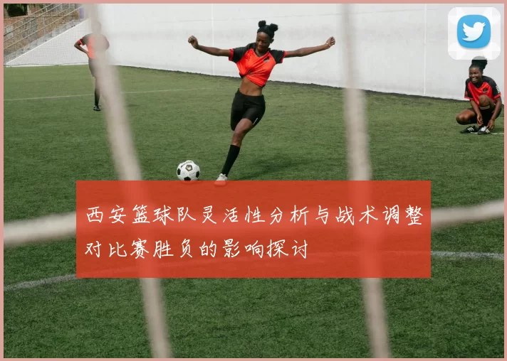 西安篮球队灵活性分析与战术调整对比赛胜负的影响探讨