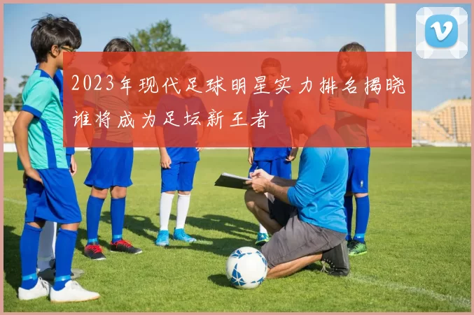 2023年现代足球明星实力排名揭晓谁将成为足坛新王者