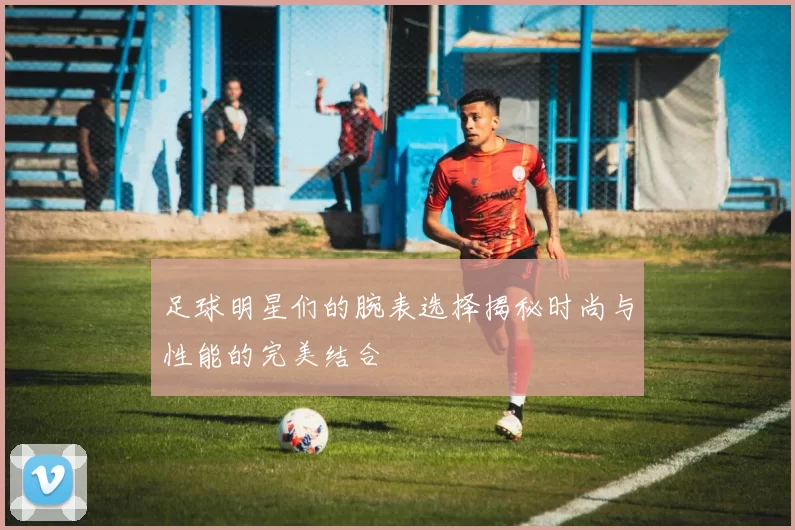 足球明星们的腕表选择揭秘时尚与性能的完美结合