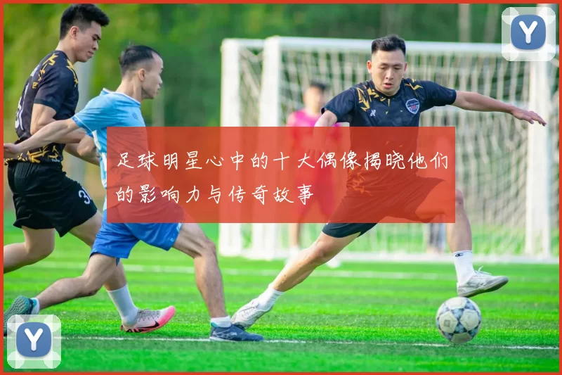 足球明星心中的十大偶像揭晓他们的影响力与传奇故事