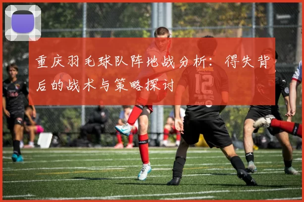 重庆羽毛球队阵地战分析：得失背后的战术与策略探讨