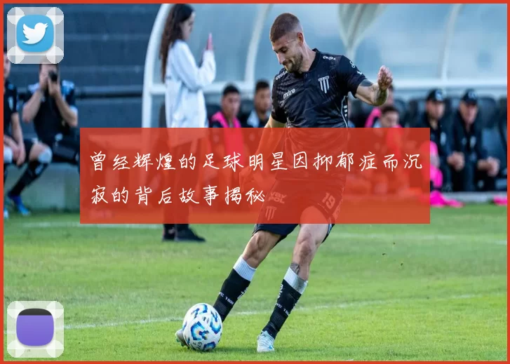 曾经辉煌的足球明星因抑郁症而沉寂的背后故事揭秘