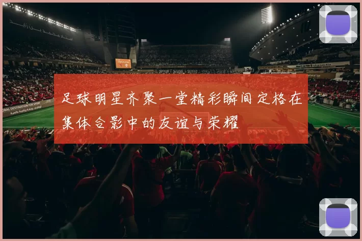 足球明星齐聚一堂精彩瞬间定格在集体合影中的友谊与荣耀