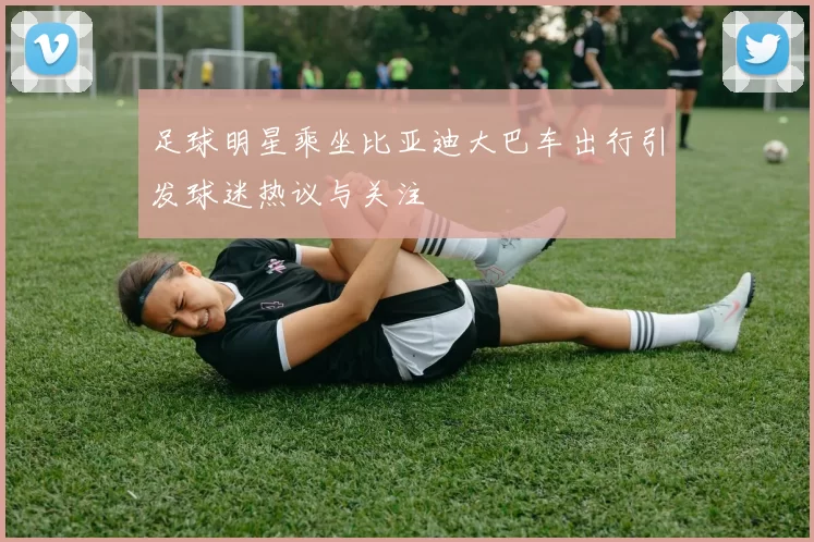 足球明星乘坐比亚迪大巴车出行引发球迷热议与关注