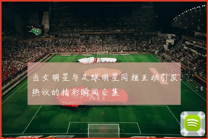 当女明星与足球明星同框互动引发热议的精彩瞬间合集