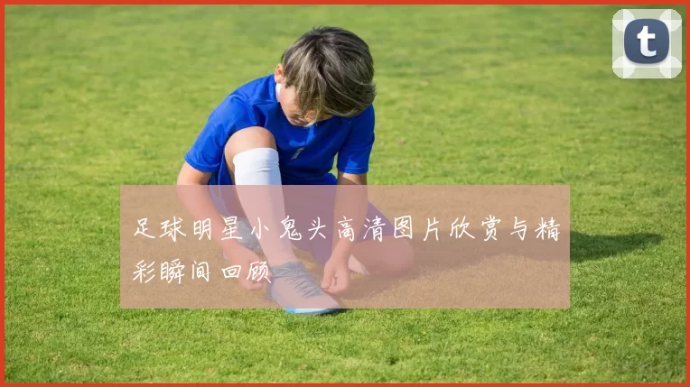 足球明星小鬼头高清图片欣赏与精彩瞬间回顾