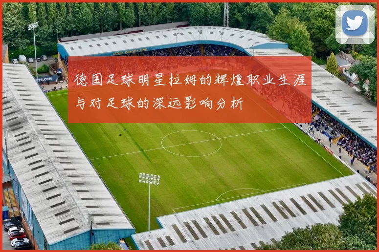 德国足球明星拉姆的辉煌职业生涯与对足球的深远影响分析