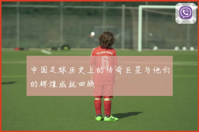 中国足球历史上的传奇巨星与他们的辉煌成就回顾