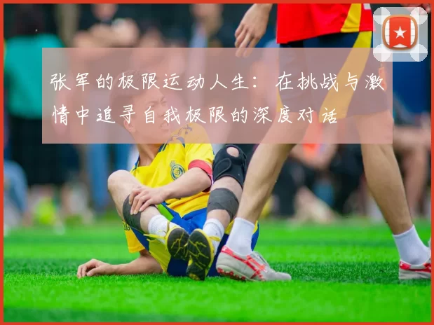 张军的极限运动人生：在挑战与激情中追寻自我极限的深度对话