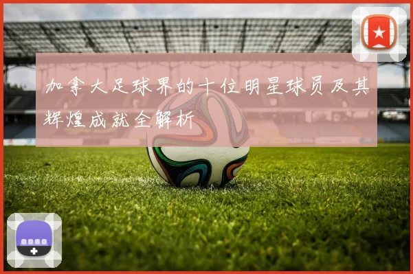 加拿大足球界的十位明星球员及其辉煌成就全解析