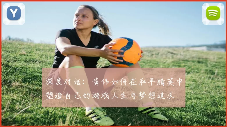 深度对话：黄伟如何在和平精英中塑造自己的游戏人生与梦想追求