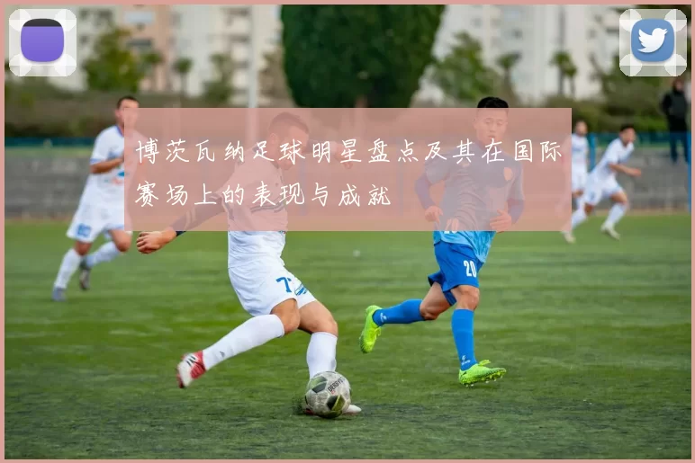 博茨瓦纳足球明星盘点及其在国际赛场上的表现与成就