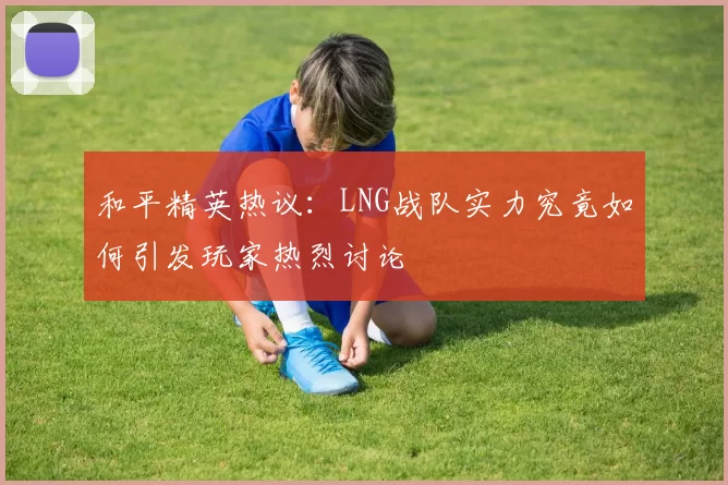 和平精英热议：LNG战队实力究竟如何引发玩家热烈讨论