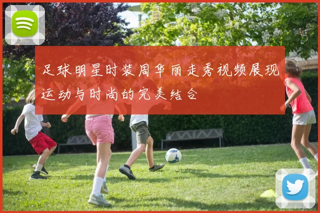 足球明星时装周华丽走秀视频展现运动与时尚的完美结合