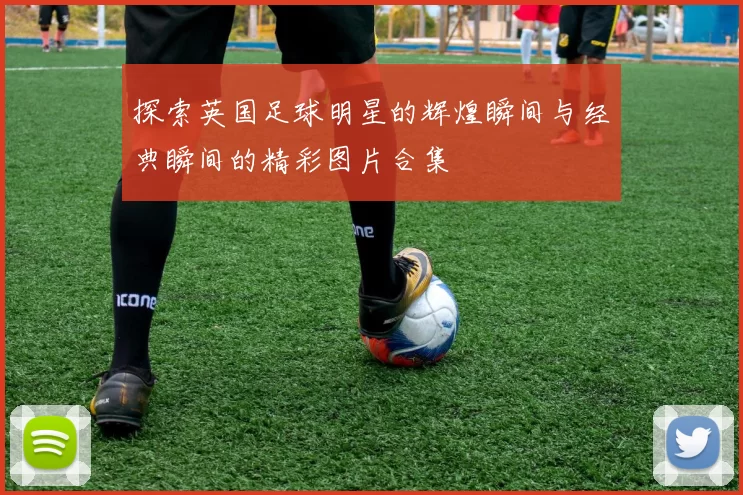 探索英国足球明星的辉煌瞬间与经典瞬间的精彩图片合集