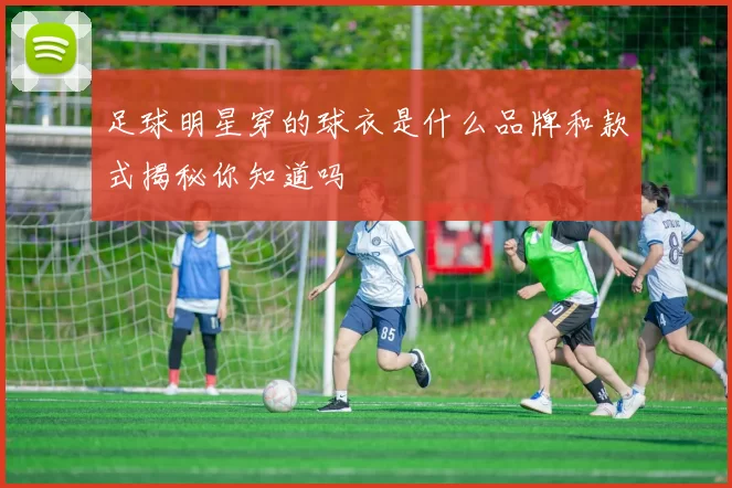足球明星穿的球衣是什么品牌和款式揭秘你知道吗