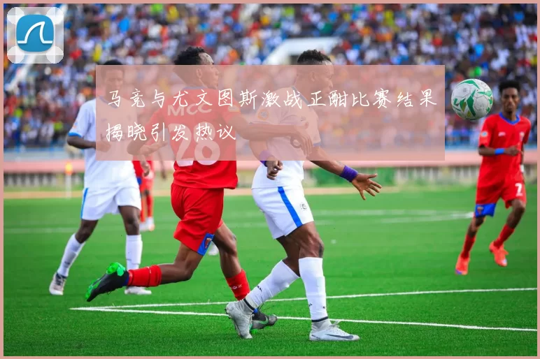 马竞与尤文图斯激战正酣比赛结果揭晓引发热议