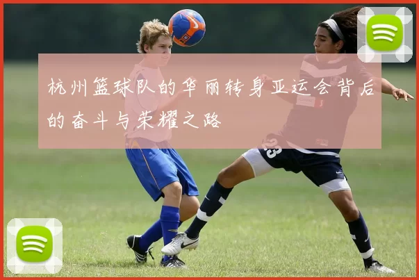 杭州篮球队的华丽转身亚运会背后的奋斗与荣耀之路