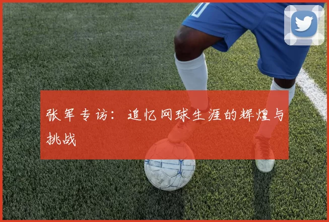 张军专访：追忆网球生涯的辉煌与挑战