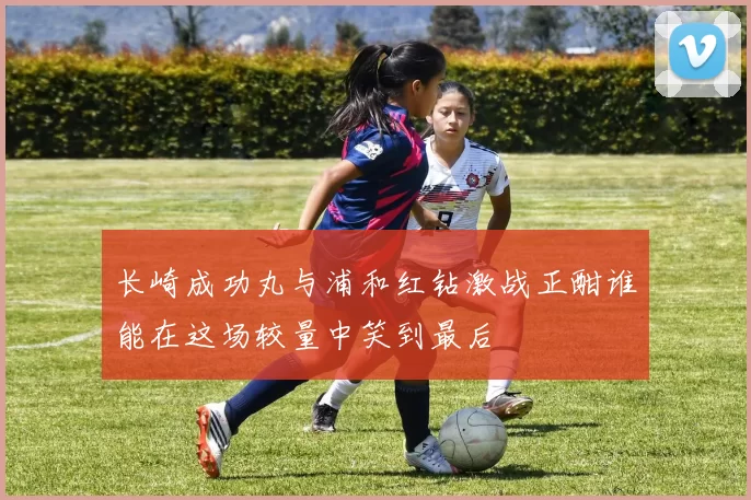 长崎成功丸与浦和红钻激战正酣谁能在这场较量中笑到最后