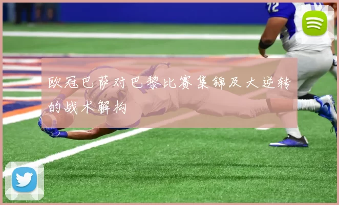 欧冠巴萨对巴黎比赛集锦及大逆转的战术解构