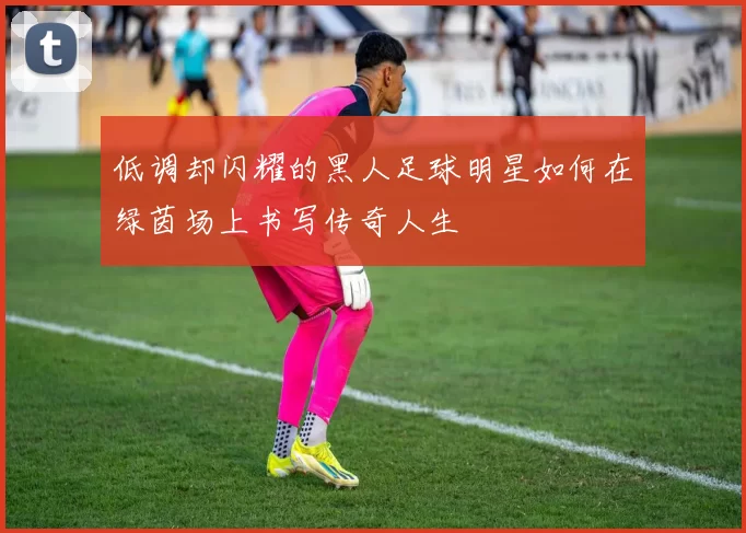 低调却闪耀的黑人足球明星如何在绿茵场上书写传奇人生