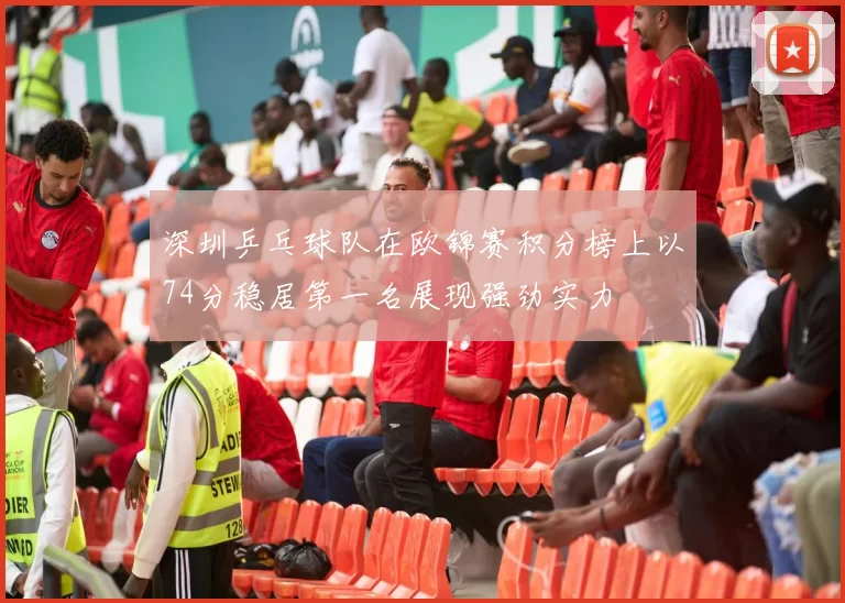 深圳乒乓球队在欧锦赛积分榜上以74分稳居第一名展现强劲实力
