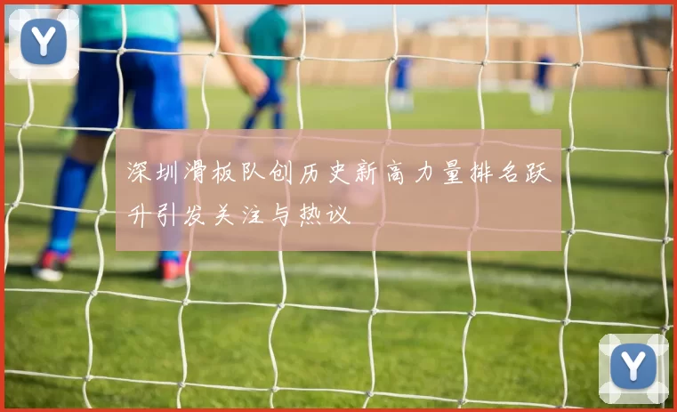 深圳滑板队创历史新高力量排名跃升引发关注与热议