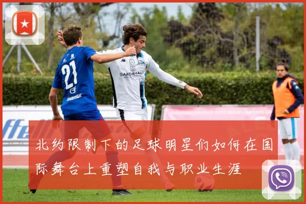 北约限制下的足球明星们如何在国际舞台上重塑自我与职业生涯