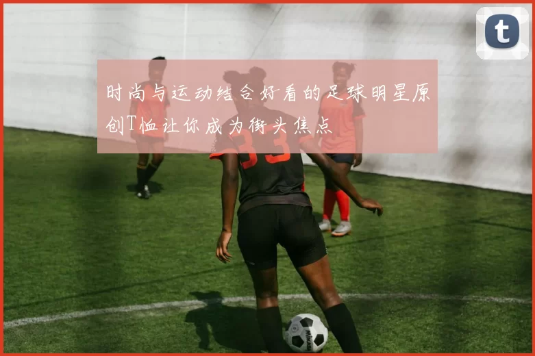 时尚与运动结合好看的足球明星原创T恤让你成为街头焦点