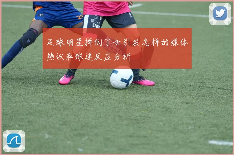 足球明星摔倒了会引发怎样的媒体热议和球迷反应分析