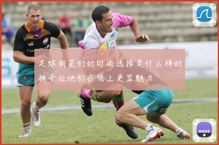 足球明星们的时尚选择是什么样的裤子让他们在场上更显魅力