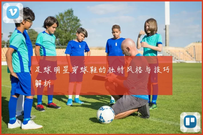 足球明星穿球鞋的独特风格与技巧解析