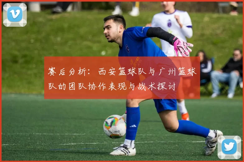 赛后分析：西安篮球队与广州篮球队的团队协作表现与战术探讨