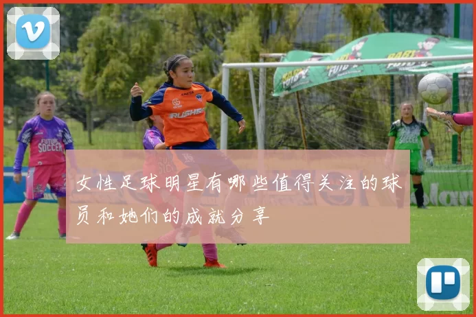 女性足球明星有哪些值得关注的球员和她们的成就分享