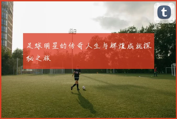 足球明星的传奇人生与辉煌成就探秘之旅
