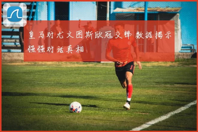 皇马对尤文图斯欧冠交锋 数据揭示强强对话真相